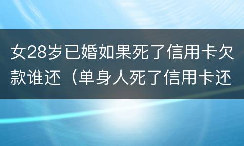 女28岁已婚如果死了信用卡欠款谁还（单身人死了信用卡还要还吗）