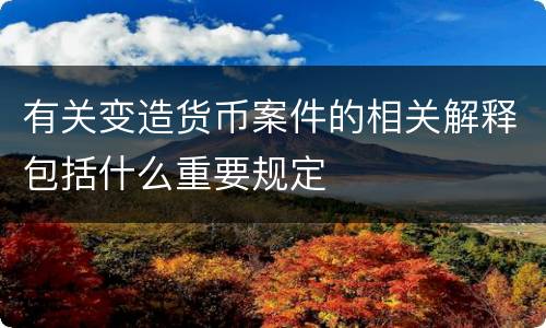 有关变造货币案件的相关解释包括什么重要规定