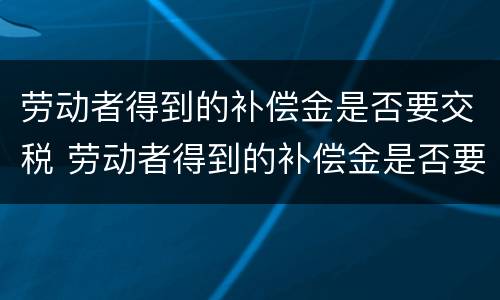 劳动者得到的补偿金是否要交税 劳动者得到的补偿金是否要交税呢
