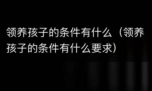 领养孩子的条件有什么（领养孩子的条件有什么要求）