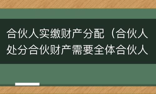合伙人实缴财产分配（合伙人处分合伙财产需要全体合伙人同意）