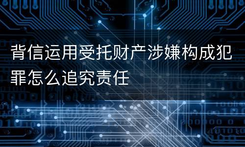 背信运用受托财产涉嫌构成犯罪怎么追究责任