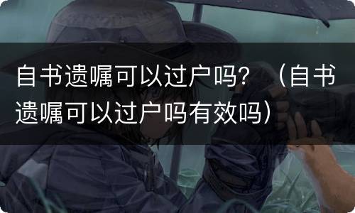 自书遗嘱可以过户吗?(自书遗嘱可以过户吗有效吗)