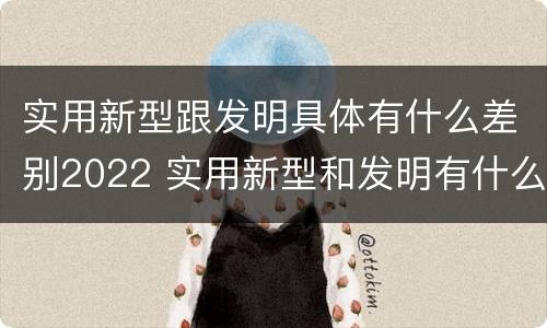 实用新型跟发明具体有什么差别2022 实用新型和发明有什么区别