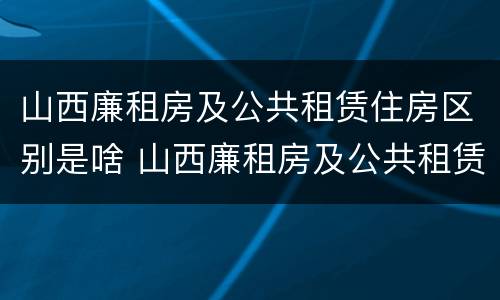 山西廉租房及公共租赁住房区别是啥 山西廉租房及公共租赁住房区别是啥啊