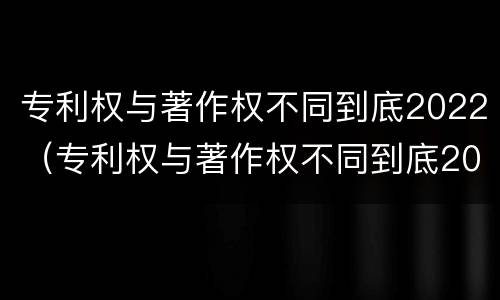 专利权与著作权不同到底2022（专利权与著作权不同到底2022年还有吗）