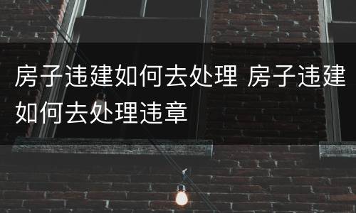 房子违建如何去处理 房子违建如何去处理违章