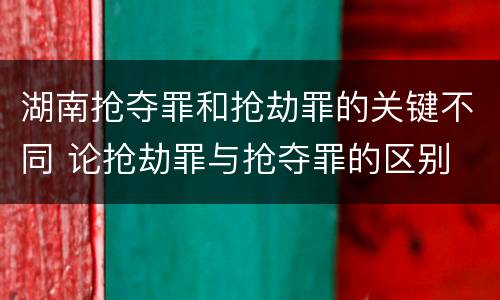 湖南抢夺罪和抢劫罪的关键不同 论抢劫罪与抢夺罪的区别