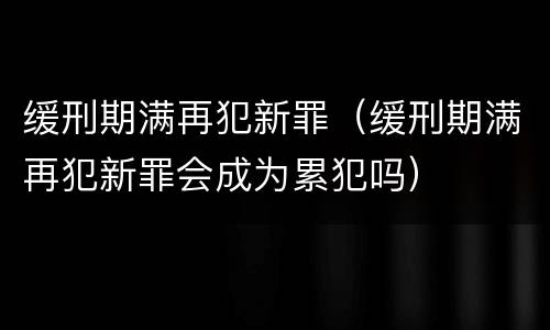 缓刑期满再犯新罪（缓刑期满再犯新罪会成为累犯吗）