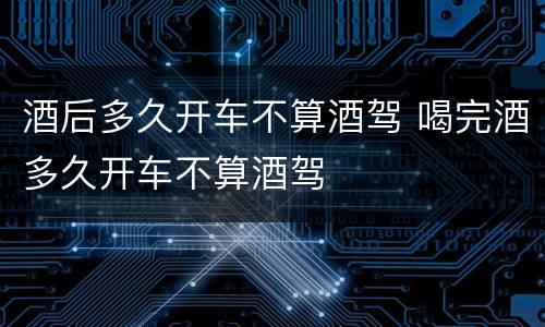 酒后多久开车不算酒驾 喝完酒多久开车不算酒驾