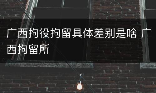 广西拘役拘留具体差别是啥 广西拘留所
