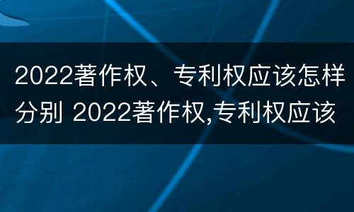 2022著作权、专利权应该怎样分别 2022著作权,专利权应该怎样分别公开