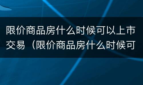 限价商品房什么时候可以上市交易（限价商品房什么时候可以过户）