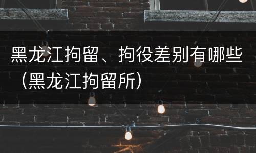 黑龙江拘留、拘役差别有哪些（黑龙江拘留所）