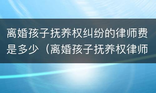 离婚孩子抚养权纠纷的律师费是多少（离婚孩子抚养权律师费用收取标准）