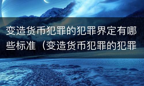 变造货币犯罪的犯罪界定有哪些标准（变造货币犯罪的犯罪界定有哪些标准和规定）