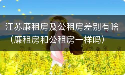 江苏廉租房及公租房差别有啥（廉租房和公租房一样吗）