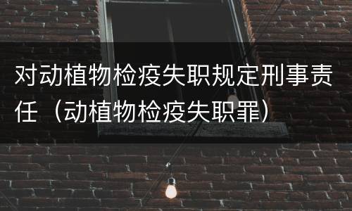 对动植物检疫失职规定刑事责任（动植物检疫失职罪）