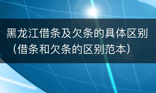 黑龙江借条及欠条的具体区别（借条和欠条的区别范本）