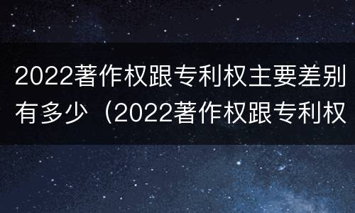 2022著作权跟专利权主要差别有多少（2022著作权跟专利权主要差别有多少个）