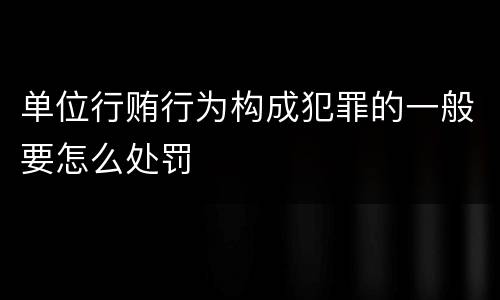 单位行贿行为构成犯罪的一般要怎么处罚