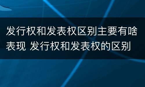 发行权和发表权区别主要有啥表现 发行权和发表权的区别