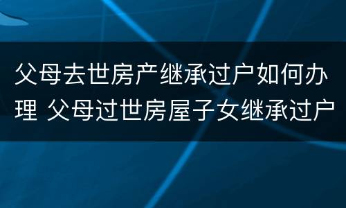 父母去世房产继承过户如何办理 父母过世房屋子女继承过户手续费