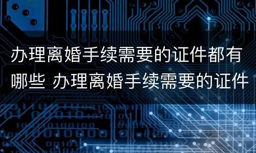 办理离婚手续需要的证件都有哪些 办理离婚手续需要的证件都有哪些内容