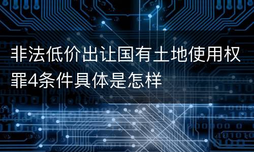 非法低价出让国有土地使用权罪4条件具体是怎样