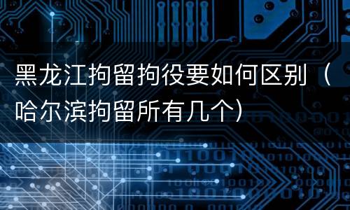 黑龙江拘留拘役要如何区别（哈尔滨拘留所有几个）