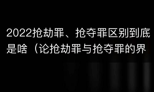 2022抢劫罪、抢夺罪区别到底是啥（论抢劫罪与抢夺罪的界限）