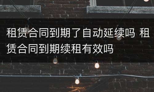 租赁合同到期了自动延续吗 租赁合同到期续租有效吗
