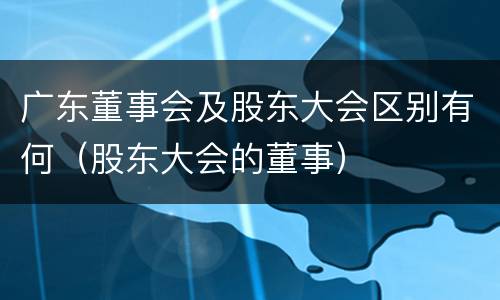 广东董事会及股东大会区别有何（股东大会的董事）