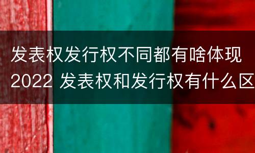发表权发行权不同都有啥体现2022 发表权和发行权有什么区别