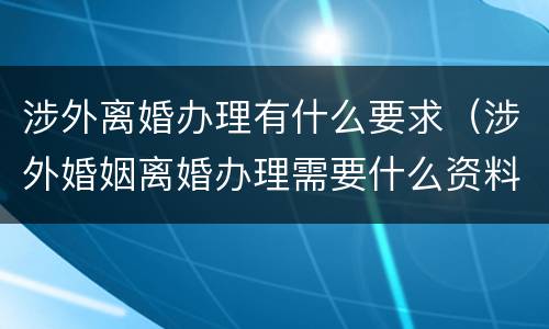 涉外离婚办理有什么要求（涉外婚姻离婚办理需要什么资料）