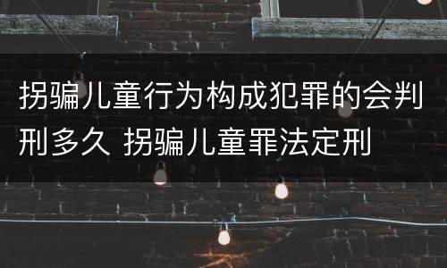 拐骗儿童行为构成犯罪的会判刑多久 拐骗儿童罪法定刑