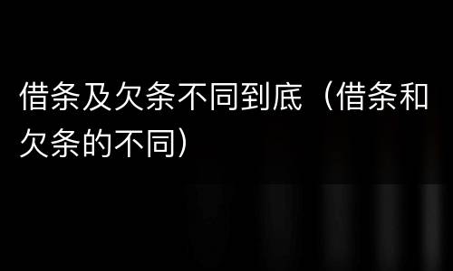 借条及欠条不同到底（借条和欠条的不同）