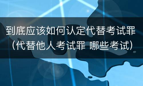 到底应该如何认定代替考试罪（代替他人考试罪 哪些考试）