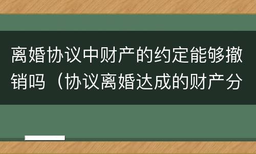 离婚协议中财产的约定能够撤销吗（协议离婚达成的财产分割协议能否撤销）
