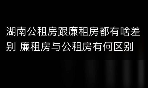 湖南公租房跟廉租房都有啥差别 廉租房与公租房有何区别