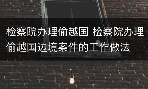 检察院办理偷越国 检察院办理偷越国边境案件的工作做法