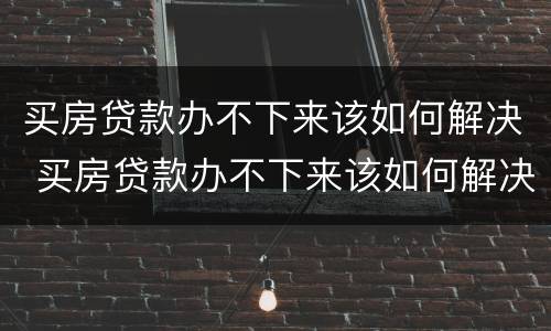买房贷款办不下来该如何解决 买房贷款办不下来该如何解决问题