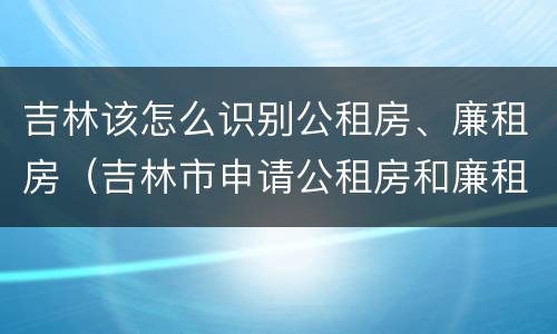 吉林该怎么识别公租房、廉租房（吉林市申请公租房和廉租房的条件）
