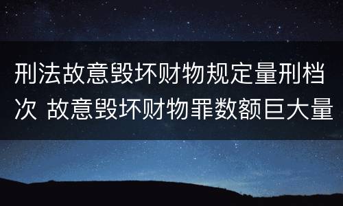 刑法故意毁坏财物规定量刑档次 故意毁坏财物罪数额巨大量刑标准