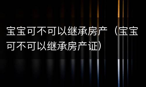 宝宝可不可以继承房产（宝宝可不可以继承房产证）