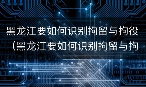 黑龙江要如何识别拘留与拘役（黑龙江要如何识别拘留与拘役呢）