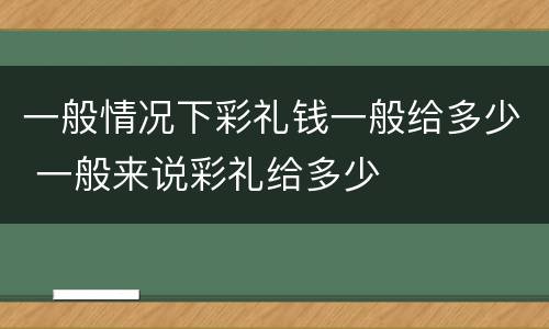 一般情况下彩礼钱一般给多少 一般来说彩礼给多少