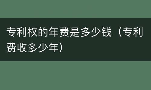 专利权的年费是多少钱（专利费收多少年）