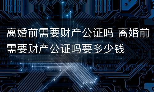 离婚前需要财产公证吗 离婚前需要财产公证吗要多少钱