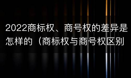 2022商标权、商号权的差异是怎样的（商标权与商号权区别）